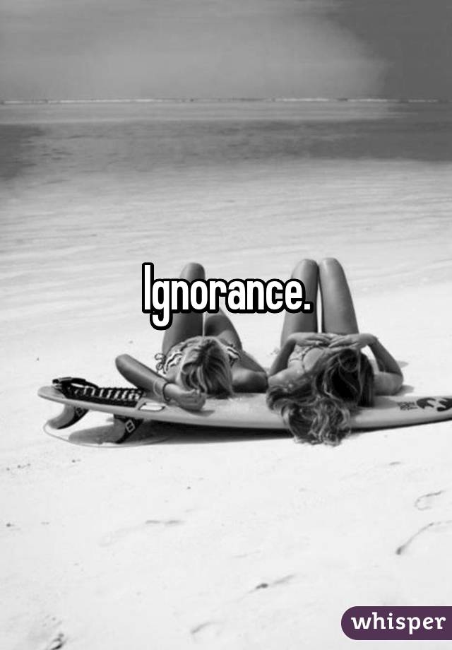 Ignorance.
