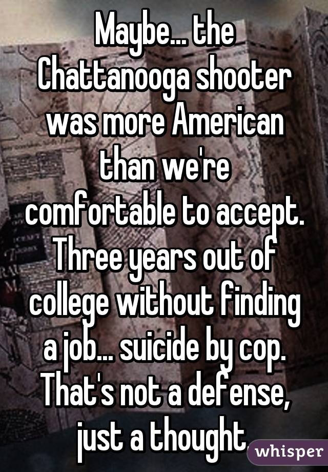 Maybe... the Chattanooga shooter was more American than we're comfortable to accept. Three years out of college without finding a job... suicide by cop. That's not a defense, just a thought.