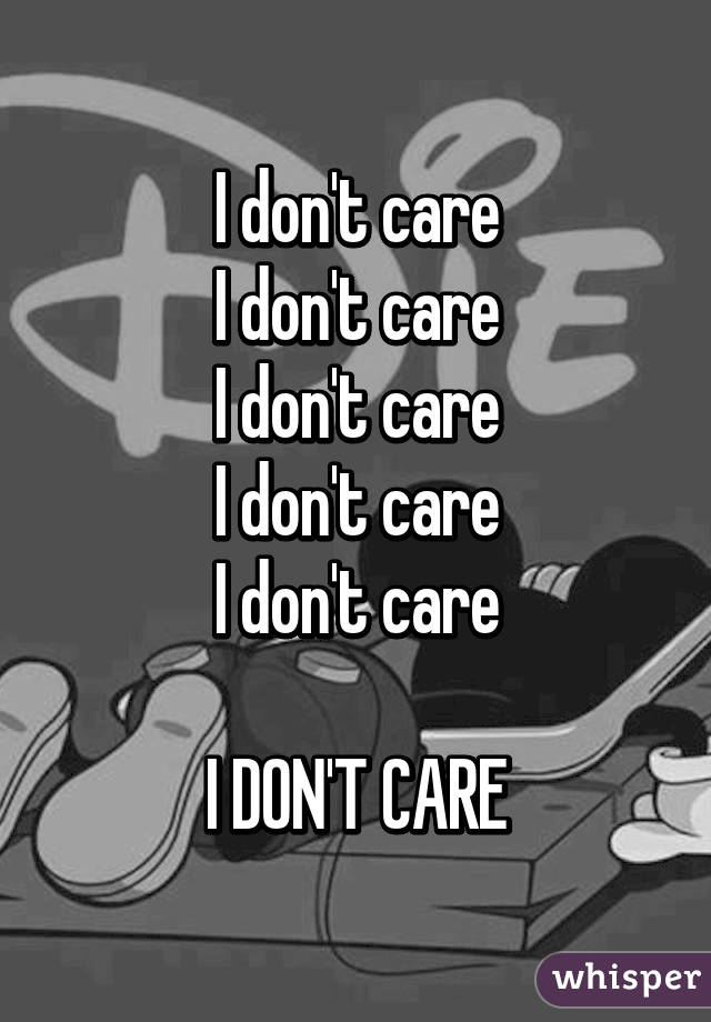 I don't care
I don't care
I don't care
I don't care
I don't care

I DON'T CARE