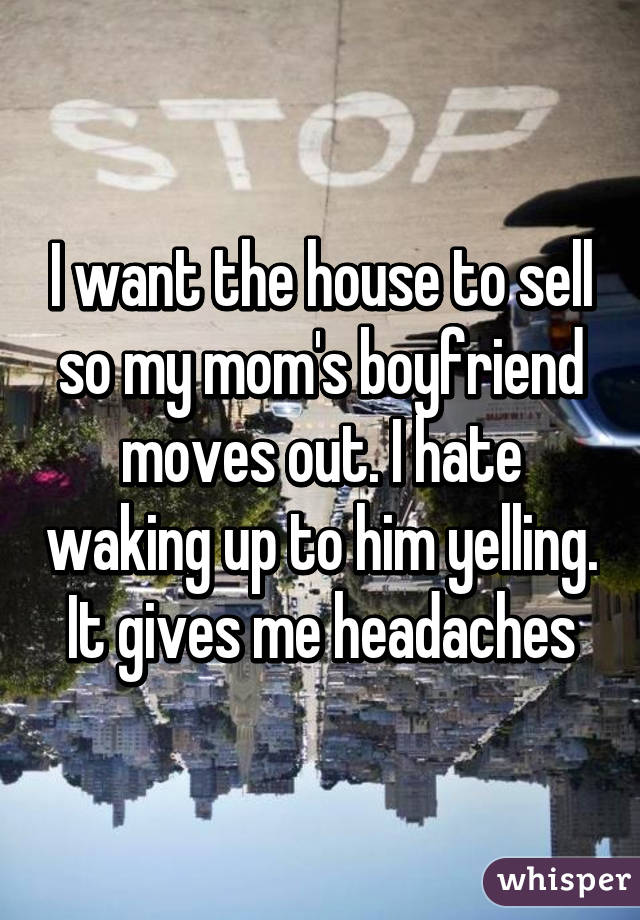 I want the house to sell so my mom's boyfriend moves out. I hate waking up to him yelling. It gives me headaches