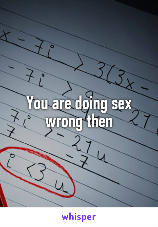 You are doing sex wrong then