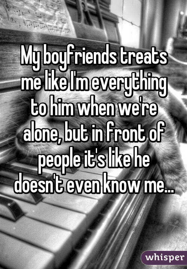 My boyfriends treats me like I'm everything to him when we're alone, but in front of people it's like he doesn't even know me...
