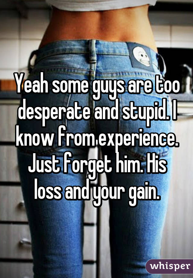 Yeah some guys are too desperate and stupid. I know from experience. Just forget him. His loss and your gain.