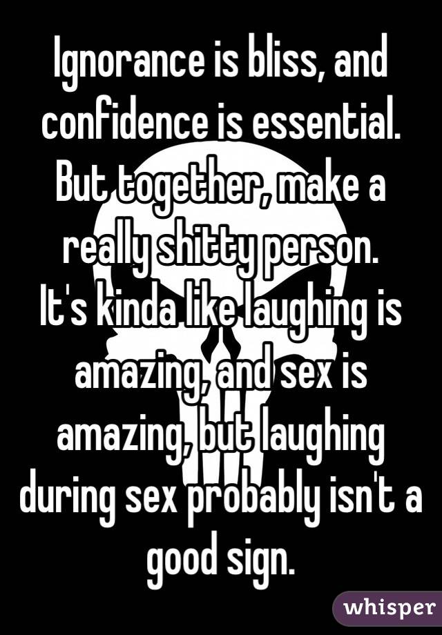 Ignorance is bliss, and confidence is essential. But together, make a really shitty person. 
It's kinda like laughing is amazing, and sex is amazing, but laughing during sex probably isn't a good sign. 