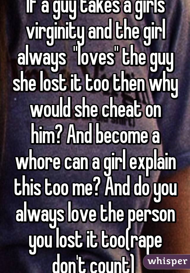 If a guy takes a girls virginity and the girl always  "loves" the guy she lost it too then why would she cheat on him? And become a whore can a girl explain this too me? And do you always love the person you lost it too(rape don't count) 