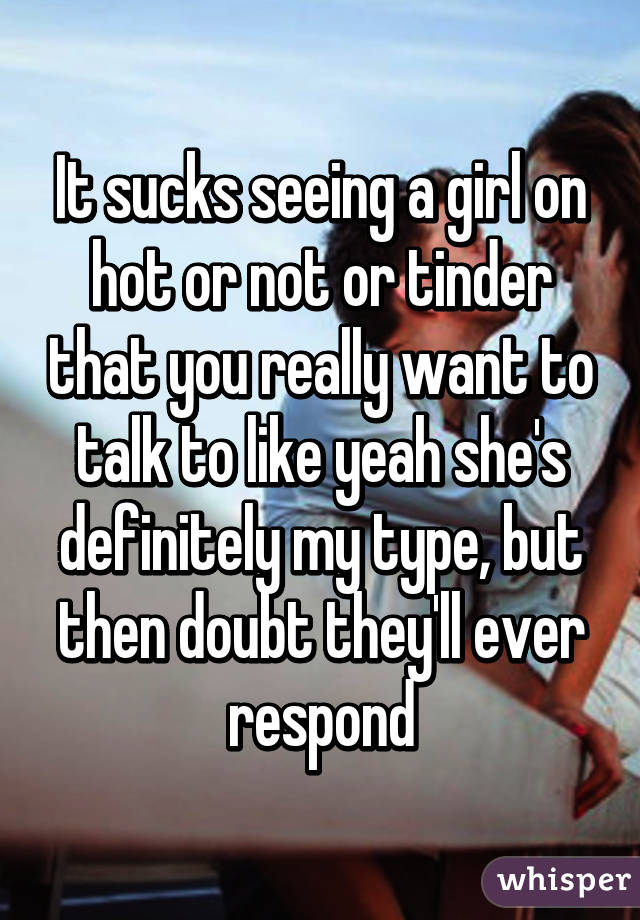 It sucks seeing a girl on hot or not or tinder that you really want to talk to like yeah she's definitely my type, but then doubt they'll ever respond