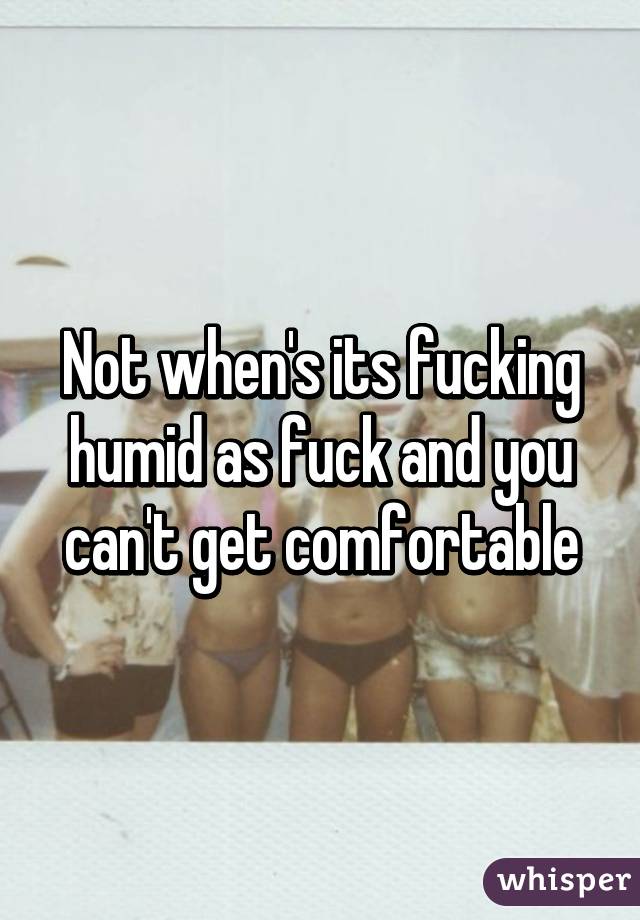 Not when's its fucking humid as fuck and you can't get comfortable