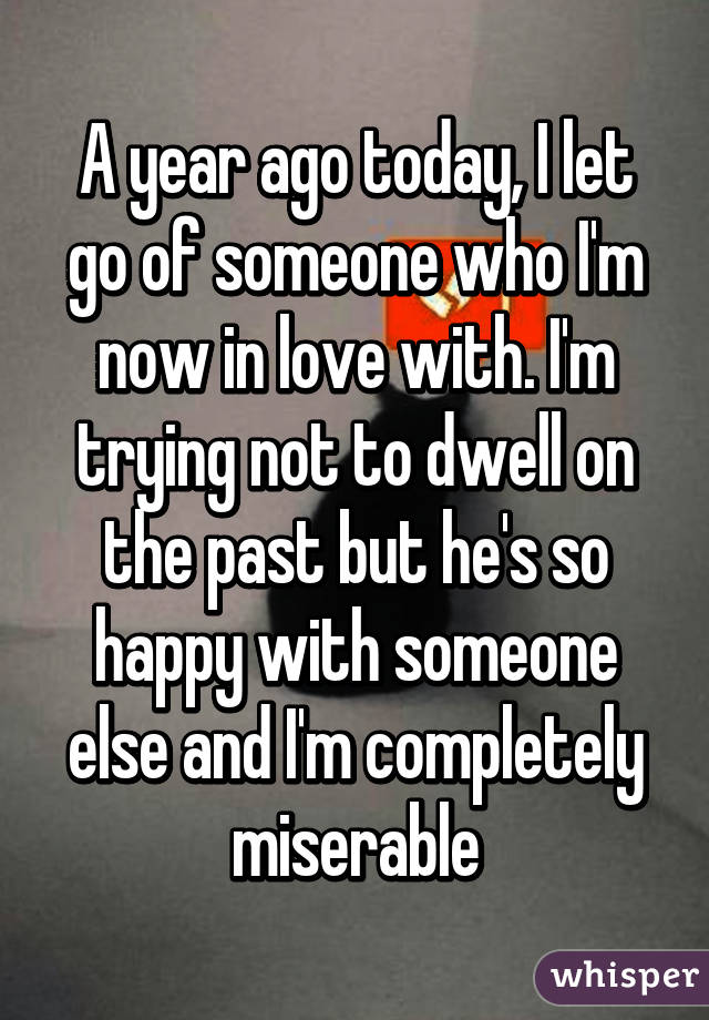 A year ago today, I let go of someone who I'm now in love with. I'm trying not to dwell on the past but he's so happy with someone else and I'm completely miserable