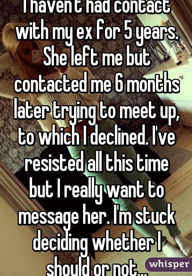 I haven't had contact with my ex for 5 years. She left me but contacted me 6 months later trying to meet up, to which I declined. I've resisted all this time but I really want to message her. I'm stuck deciding whether I should or not...