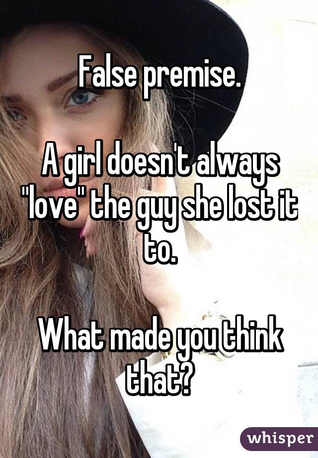 False premise.

A girl doesn't always "love" the guy she lost it to.

What made you think that?