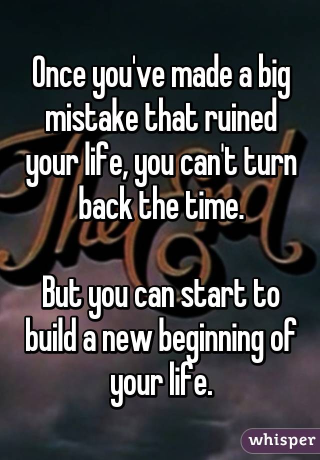 Once you've made a big mistake that ruined your life, you can't turn back the time.

But you can start to build a new beginning of your life.