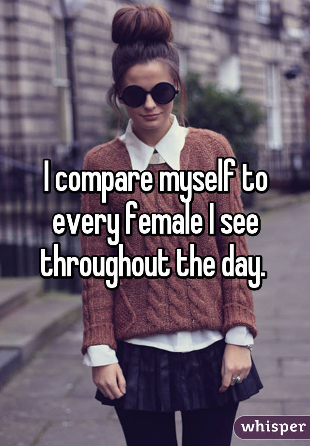 I compare myself to every female I see throughout the day. 