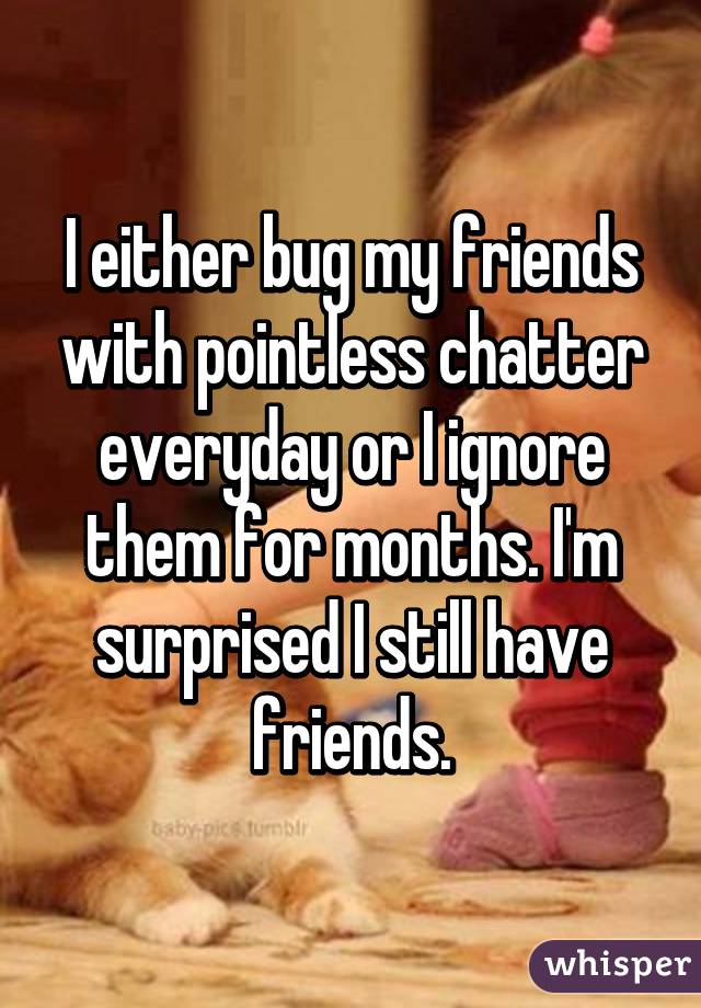 I either bug my friends with pointless chatter everyday or I ignore them for months. I'm surprised I still have friends.