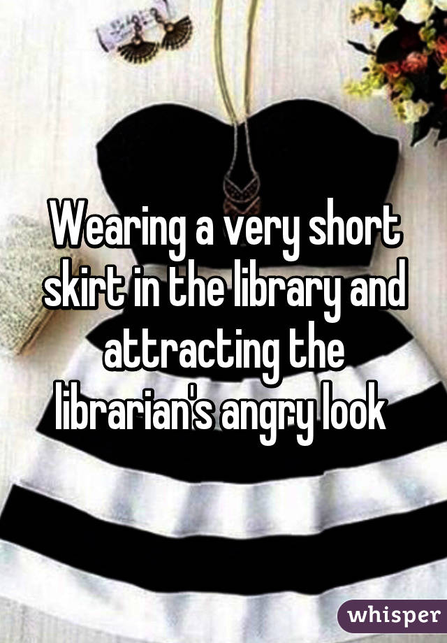 Wearing a very short skirt in the library and attracting the librarian's angry look 