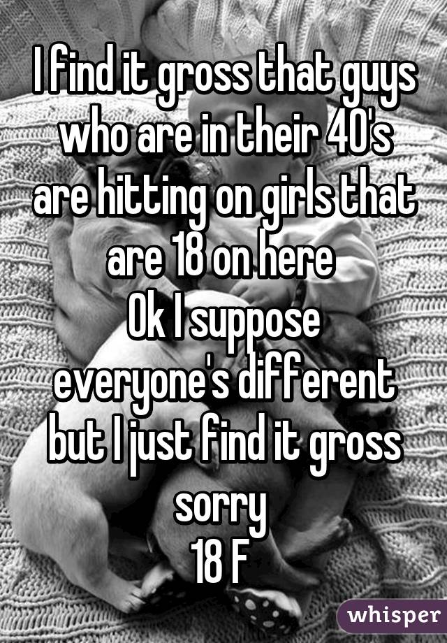 I find it gross that guys who are in their 40's are hitting on girls that are 18 on here 
Ok I suppose everyone's different but I just find it gross sorry 
18 F 