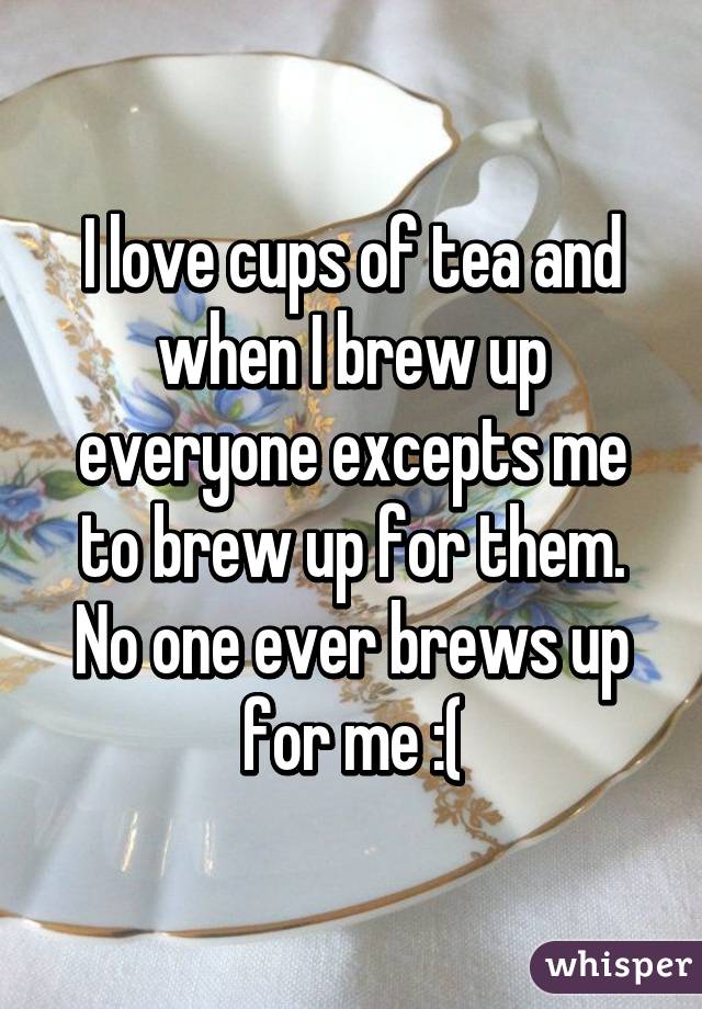 I love cups of tea and when I brew up everyone excepts me to brew up for them. No one ever brews up for me :(