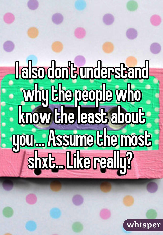 I also don't understand why the people who know the least about you ... Assume the most shxt... Like really? 