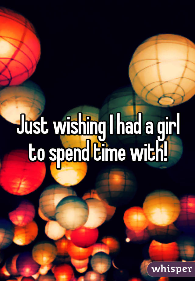 Just wishing I had a girl to spend time with!