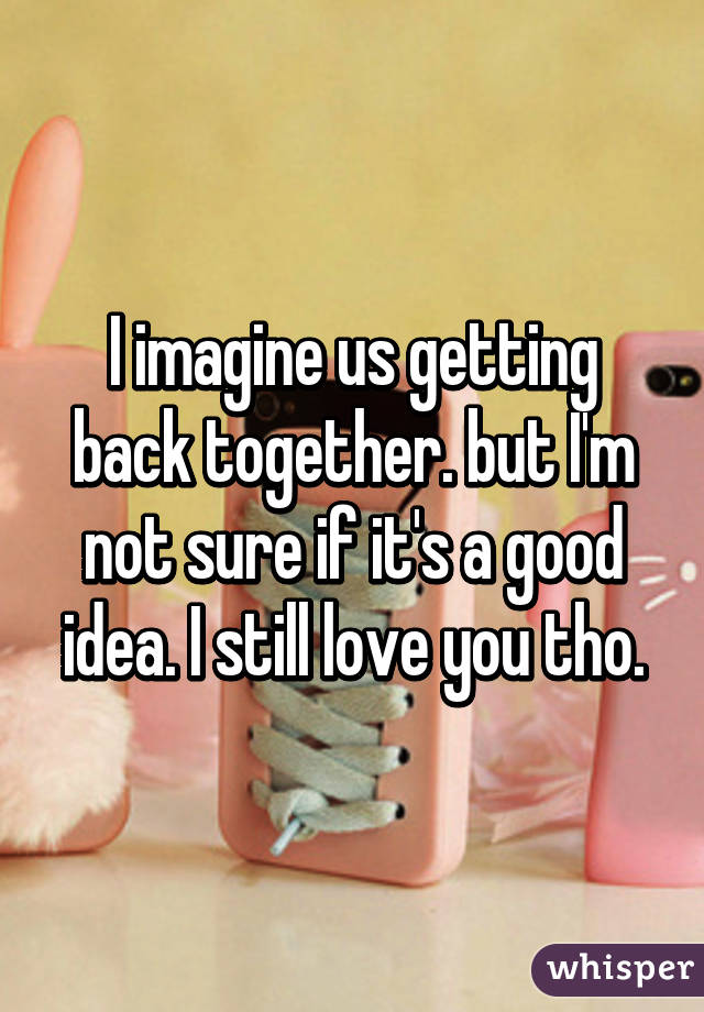 I imagine us getting back together. but I'm not sure if it's a good idea. I still love you tho.