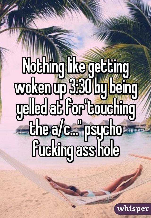 Nothing like getting woken up 3:30 by being yelled at for"touching the a/c..." psycho fucking ass hole