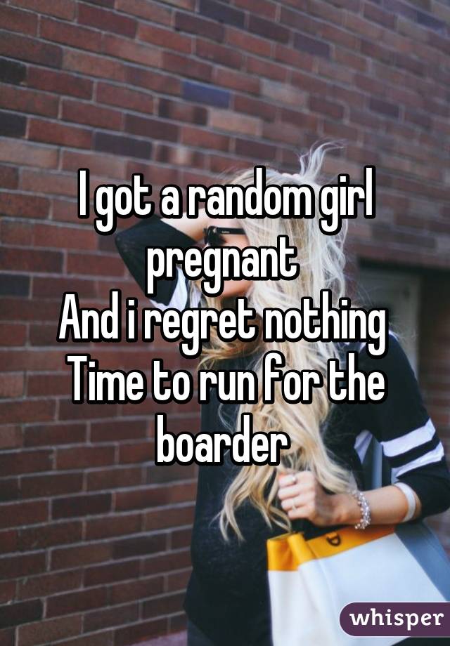 I got a random girl pregnant 
And i regret nothing 
Time to run for the boarder 