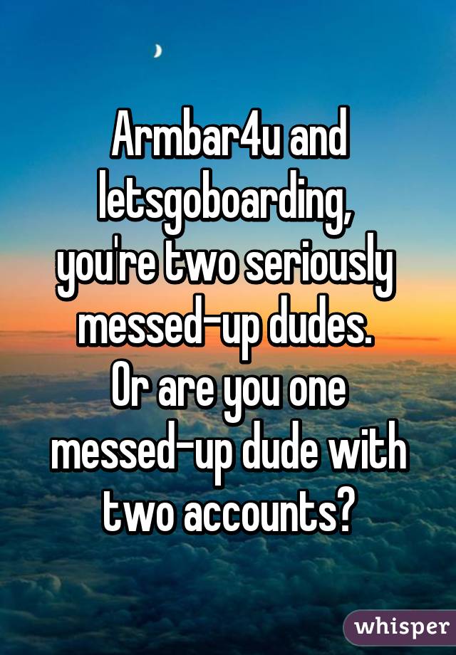 Armbar4u and letsgoboarding, 
you're two seriously 
messed-up dudes. 
Or are you one messed-up dude with two accounts?