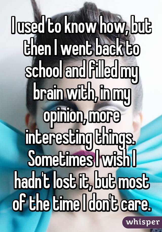 I used to know how, but then I went back to school and filled my brain with, in my opinion, more interesting things. 
Sometimes I wish I hadn't lost it, but most of the time I don't care.