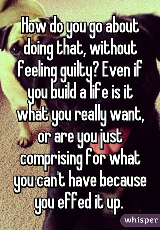 How do you go about doing that, without feeling guilty? Even if you build a life is it what you really want, or are you just comprising for what you can't have because you effed it up. 