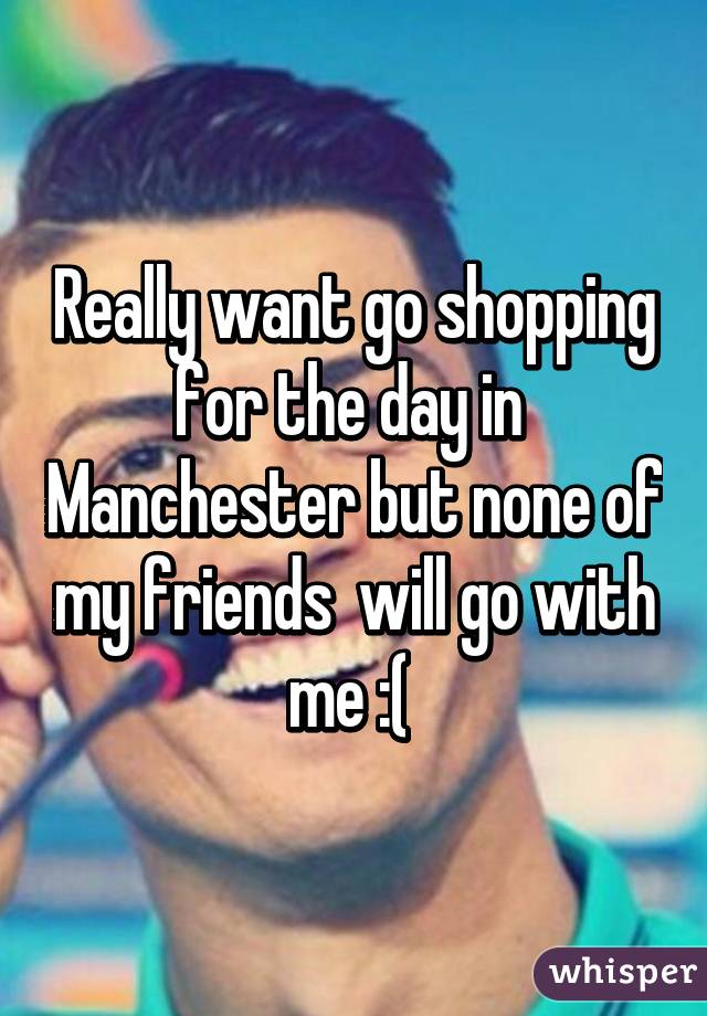 Really want go shopping for the day in  Manchester but none of my friends  will go with me :( 