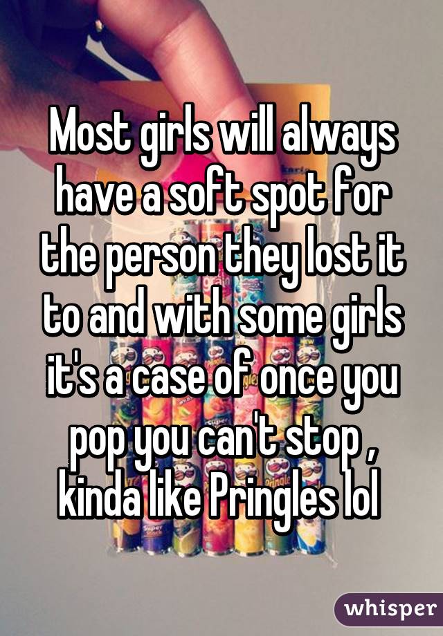 Most girls will always have a soft spot for the person they lost it to and with some girls it's a case of once you pop you can't stop , kinda like Pringles lol 