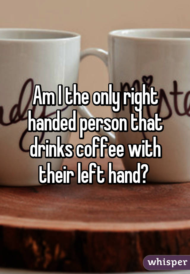 Am I the only right handed person that drinks coffee with their left hand? 