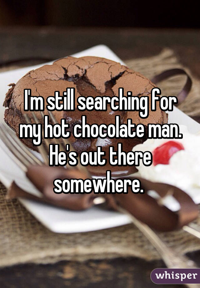 I'm still searching for my hot chocolate man. He's out there somewhere. 