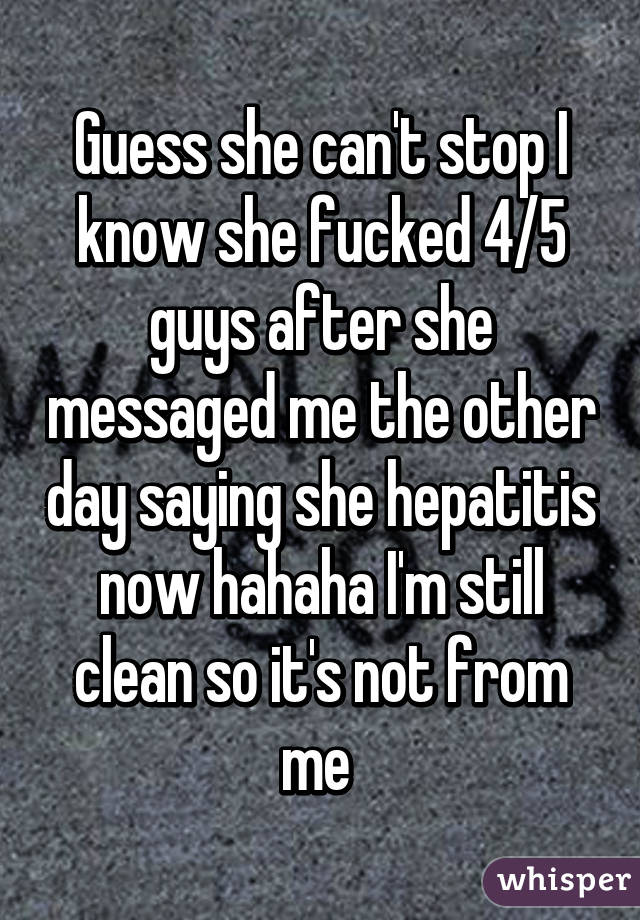 Guess she can't stop I know she fucked 4/5 guys after she messaged me the other day saying she hepatitis now hahaha I'm still clean so it's not from me 