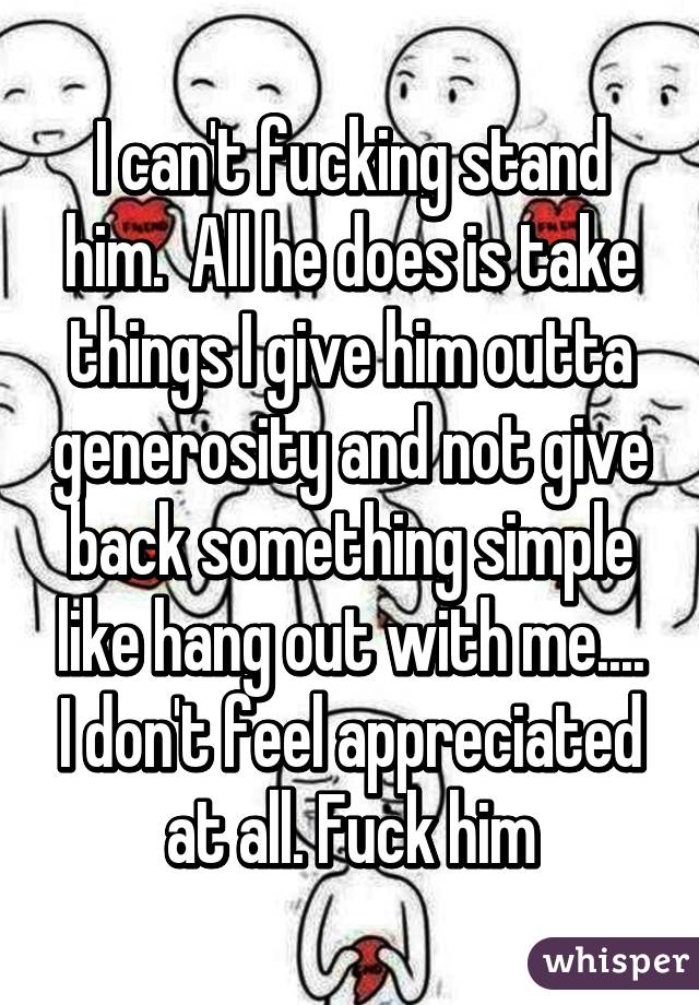 I can't fucking stand him.  All he does is take things I give him outta generosity and not give back something simple like hang out with me.... I don't feel appreciated at all. Fuck him