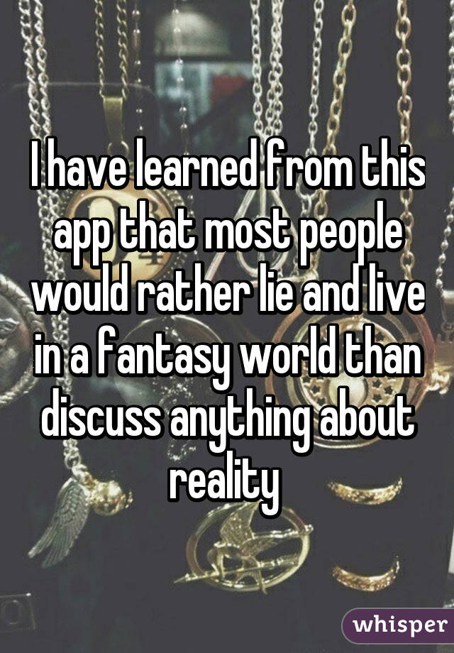 I have learned from this app that most people would rather lie and live in a fantasy world than discuss anything about reality 