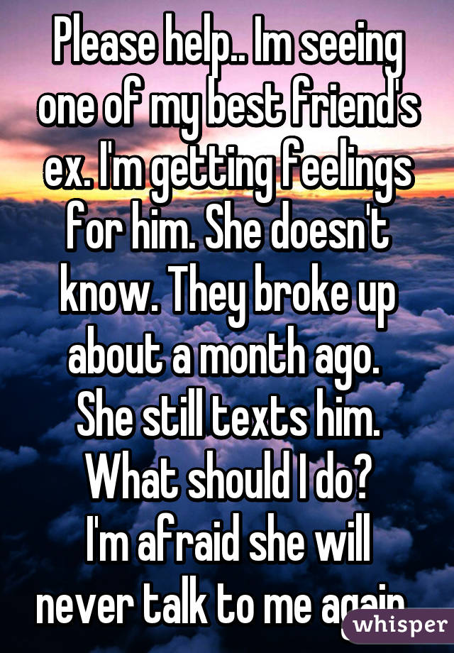 Please help.. Im seeing one of my best friend's ex. I'm getting feelings for him. She doesn't know. They broke up about a month ago. 
 She still texts him. 
What should I do?
I'm afraid she will never talk to me again..