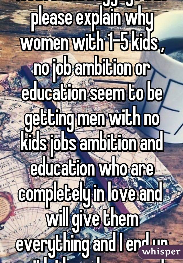 I'm sry I know I have my issues and baggage but please explain why women with 1-5 kids , no job ambition or education seem to be getting men with no kids jobs ambition and education who are completely in love and  will give them everything and I end up with these losers and alone. 