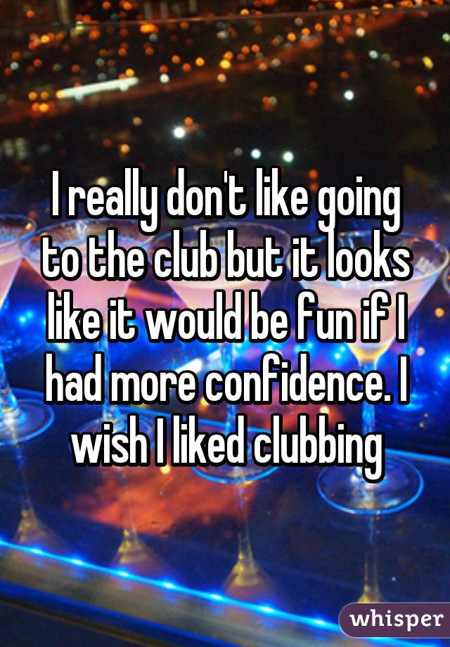 I really don't like going to the club but it looks like it would be fun if I had more confidence. I wish I liked clubbing