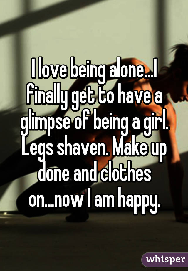 I love being alone...I finally get to have a glimpse of being a girl. Legs shaven. Make up done and clothes on...now I am happy.