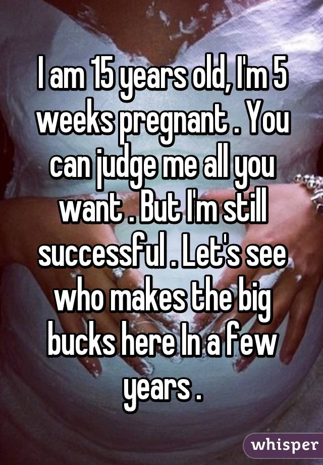 I am 15 years old, I'm 5 weeks pregnant . You can judge me all you want . But I'm still successful . Let's see who makes the big bucks here In a few years .