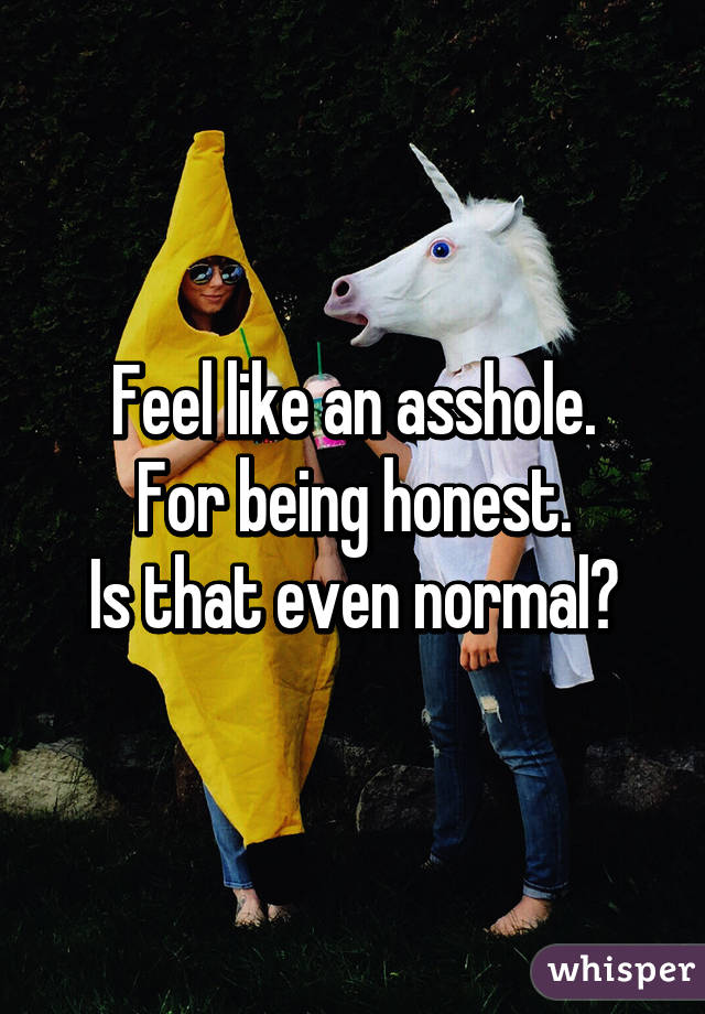 Feel like an asshole.
For being honest.
Is that even normal?