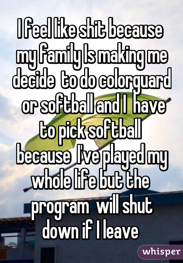 I feel like shit because  my family Is making me decide  to do colorguard  or softball and I  have to pick softball  because  I've played my whole life but the  program  will shut down if I leave 