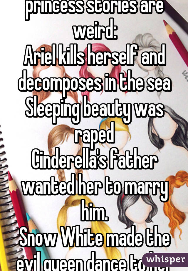 All of the Disney princess stories are weird:
Ariel kills herself and decomposes in the sea
Sleeping beauty was raped
Cinderella's father wanted her to marry him.
Snow White made the evil queen dance to her death