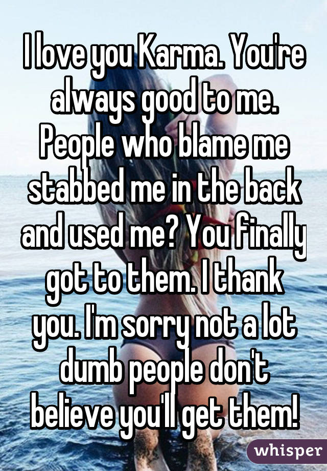 I love you Karma. You're always good to me. People who blame me stabbed me in the back and used me? You finally got to them. I thank you. I'm sorry not a lot dumb people don't believe you'll get them!