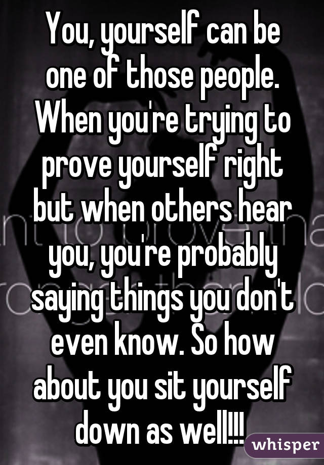 You, yourself can be one of those people. When you're trying to prove yourself right but when others hear you, you're probably saying things you don't even know. So how about you sit yourself down as well!!! 