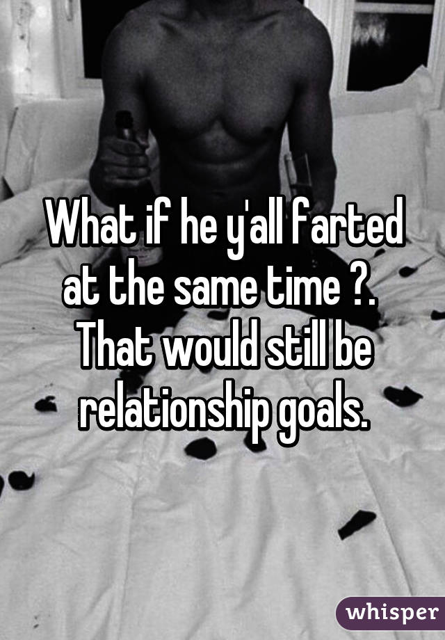 What if he y'all farted at the same time 😱. 
That would still be relationship goals.