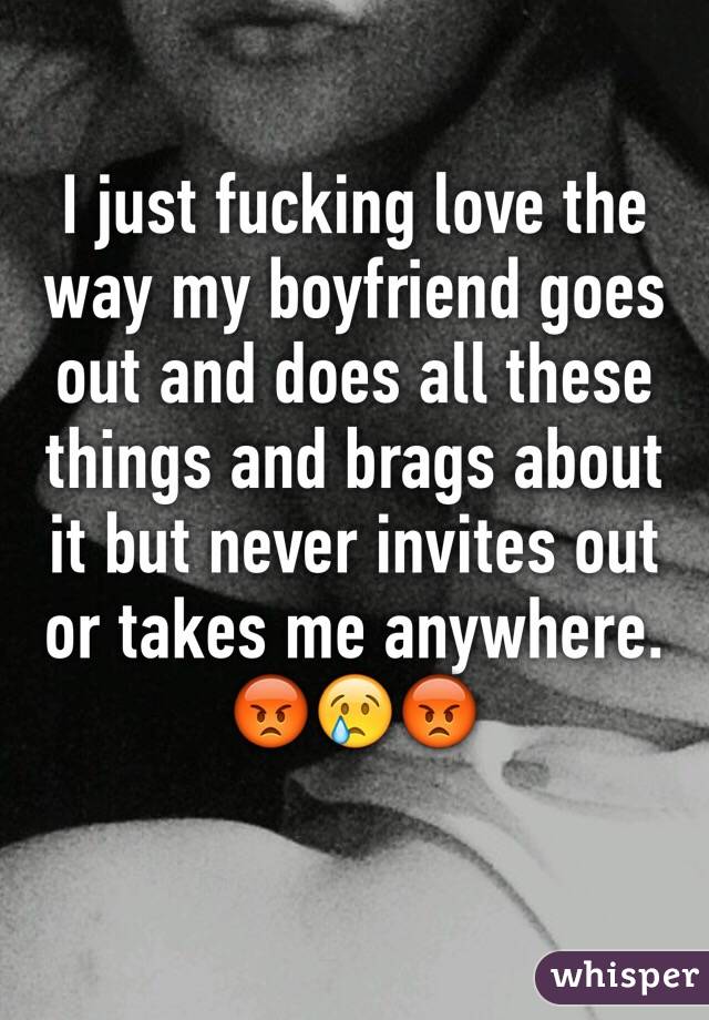 I just fucking love the way my boyfriend goes out and does all these things and brags about it but never invites out or takes me anywhere. 😡😢😡
