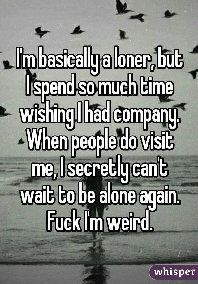 I'm basically a loner, but I spend so much time wishing I had company. When people do visit me, I secretly can't wait to be alone again. Fuck I'm weird.