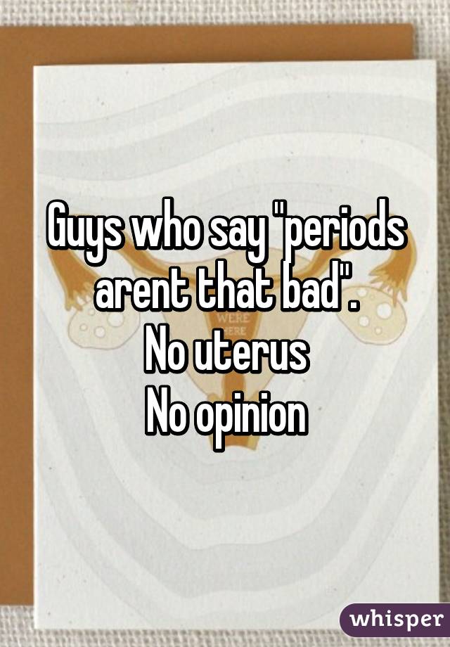 Guys who say "periods arent that bad".
No uterus
No opinion