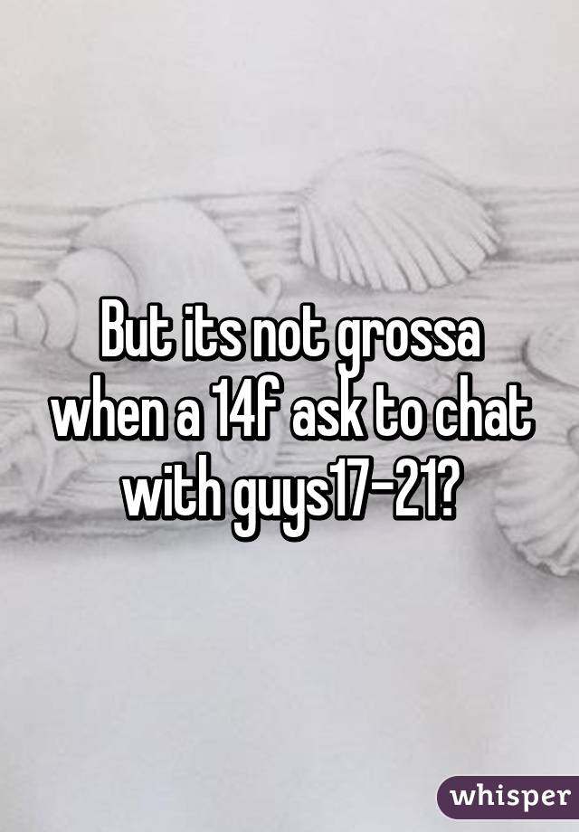 But its not grossa when a 14f ask to chat with guys17-21?